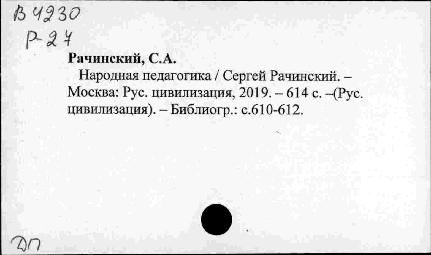 ﻿й чзъо
р-м
Рачинский, С.А.
Народная педагогика / Сергей Рачинский. -Москва: Рус. цивилизация, 2019. - 614 с. -(Рус. цивилизация). -Библиогр.: с.610-612.
7)0